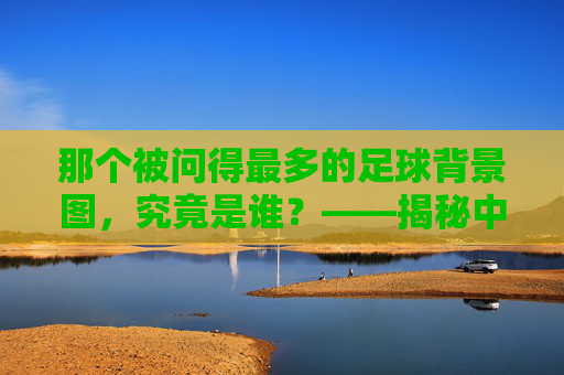 那个被问得最多的足球背景图，究竟是谁？——揭秘中国解说界的视觉符号