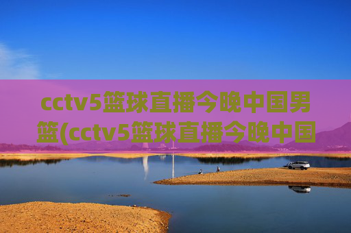 cctv5篮球直播今晚中国男篮(cctv5篮球直播今晚中国男篮对上淘汰赛)