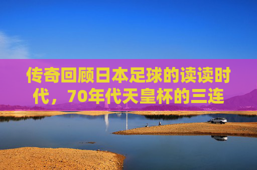 传奇回顾日本足球的读读时代,70年代天皇杯的三连冠霸业