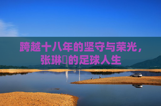 跨越十八年的坚守与荣光,张琳芃的足球人生