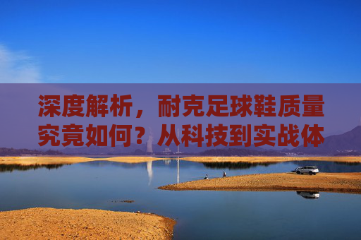 深度解析,耐克足球鞋质量究竟如何?从科技到实战体验