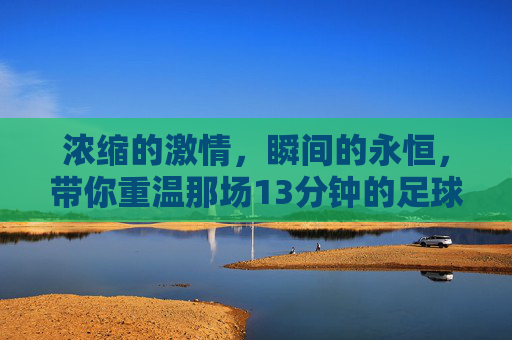浓缩的激情,瞬间的永恒,带你重温那场13分钟的足球集锦比赛