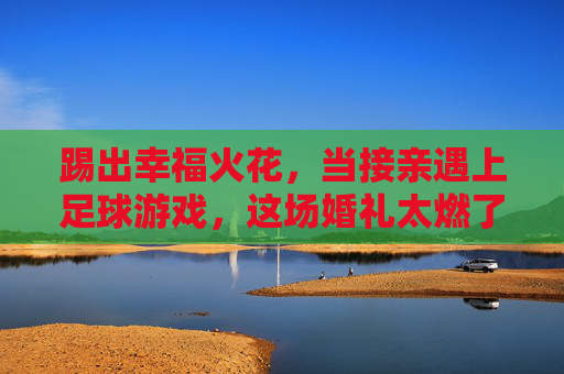 踢出幸福火花，当接亲遇上足球游戏，这场婚礼太燃了！