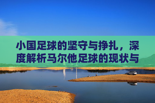 小国足球的坚守与挣扎,深度解析马尔他足球的现状与实力