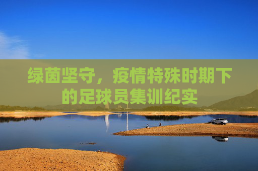 绿茵坚守,疫情特殊时期下的足球员集训纪实