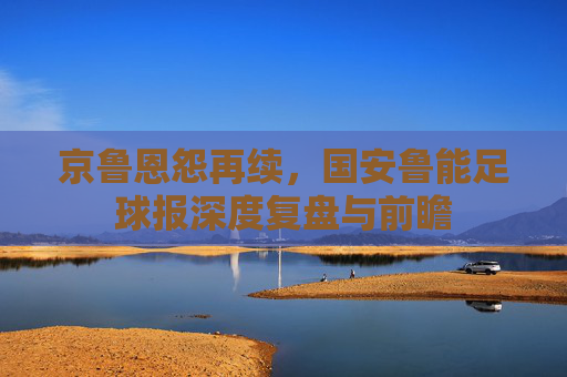 京鲁恩怨再续,国安鲁能足球报深度复盘与前瞻