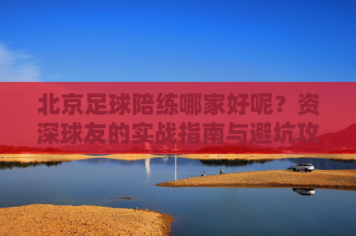 北京足球陪练哪家好呢?资深球友的实战指南与避坑攻略