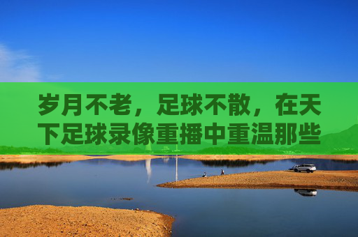 岁月不老,足球不散,在天下足球录像重播中重温那些永恒瞬间