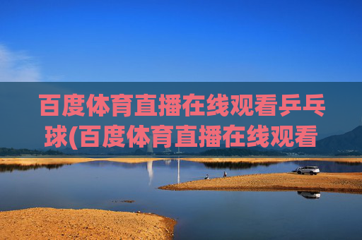 百度体育直播在线观看乒乓球(百度体育直播在线观看乒乓球比赛)