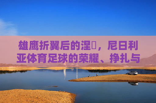雄鹰折翼后的涅槃,尼日利亚体育足球的荣耀、挣扎与希望