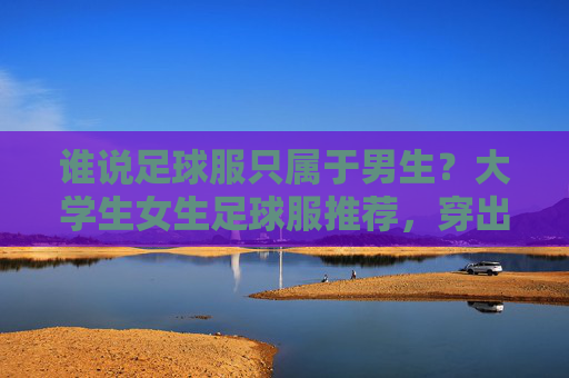 谁说足球服只属于男生?大学生女生足球服推荐,穿出活力与帅气