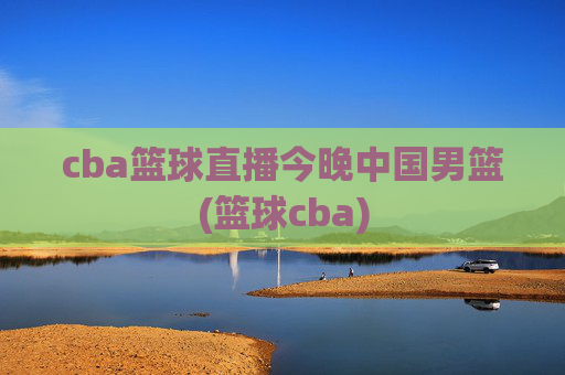 cba篮球直播今晚中国男篮(篮球cba)