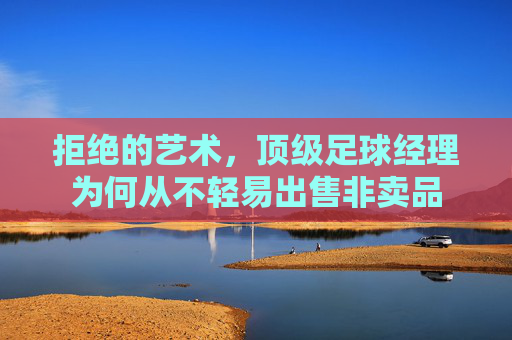 拒绝的艺术,顶级足球经理为何从不轻易出售非卖品