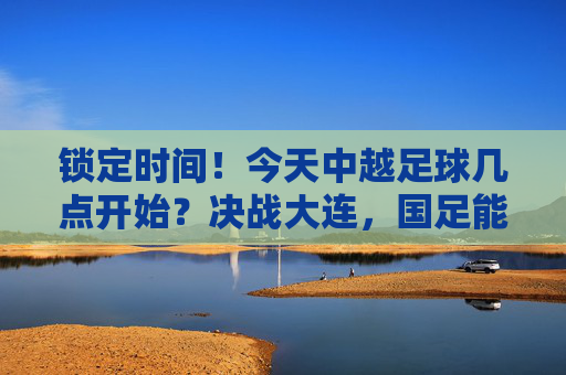 锁定时间!今天中越足球几点开始?决战大连,国足能否逆风翻盘?