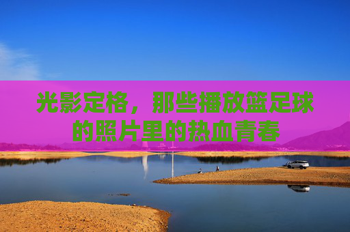 光影定格,那些播放篮足球的照片里的热血青春