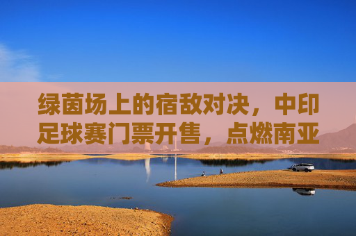 绿茵场上的宿敌对决，中印足球赛门票开售，点燃南亚次大陆的足球狂热