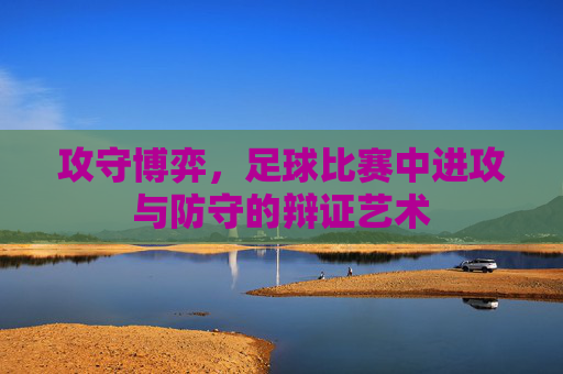 攻守博弈，足球比赛中进攻与防守的辩证艺术