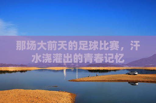 那场大前天的足球比赛,汗水浇灌出的青春记忆