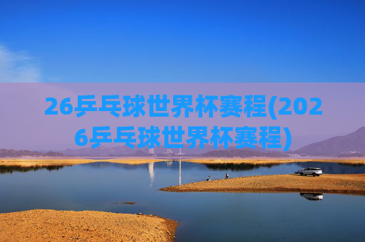 26乒乓球世界杯赛程(2026乒乓球世界杯赛程)