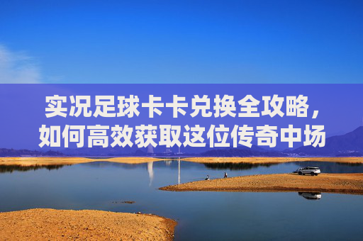 实况足球卡卡兑换全攻略,如何高效获取这位传奇中场巨星?