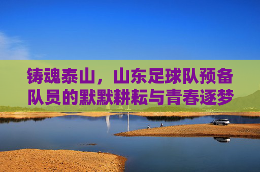 铸魂泰山,山东足球队预备队员的默默耕耘与青春逐梦