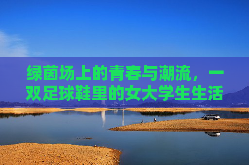 绿茵场上的青春与潮流,一双足球鞋里的女大学生生活