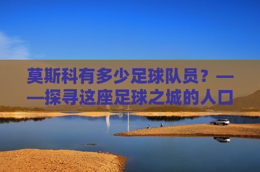 莫斯科有多少足球队员?——探寻这座足球之城的人口密码