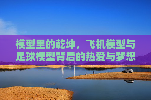 模型里的乾坤,飞机模型与足球模型背后的热爱与梦想