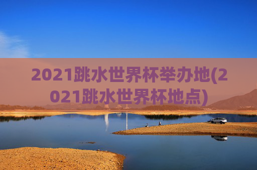 2021跳水世界杯举办地(2021跳水世界杯地点)
