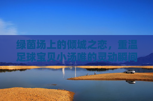 绿茵场上的倾城之恋，重温足球宝贝小汤唯的灵动瞬间