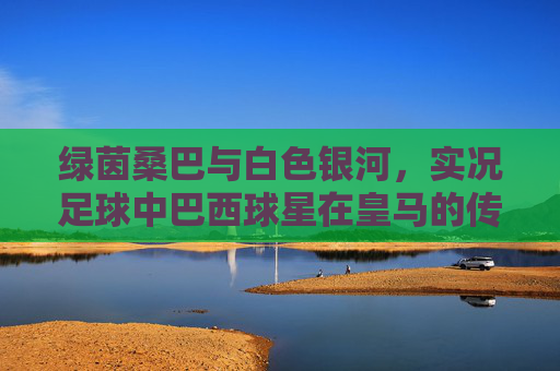 绿茵桑巴与白色银河,实况足球中巴西球星在皇马的传奇岁月