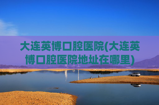 大连英博口腔医院(大连英博口腔医院地址在哪里)
