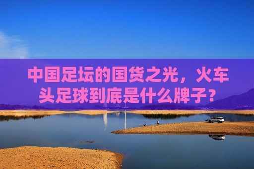 中国足坛的国货之光，火车头足球到底是什么牌子？