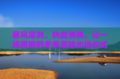 寒风凛冽，热血沸腾，记一场震撼的冬季足球出场仪式