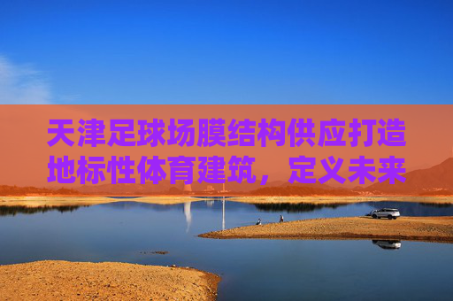 天津足球场膜结构供应打造地标性体育建筑,定义未来观赛空间