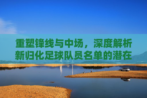 重塑锋线与中场，深度解析新归化足球队员名单的潜在阵容与未来展望