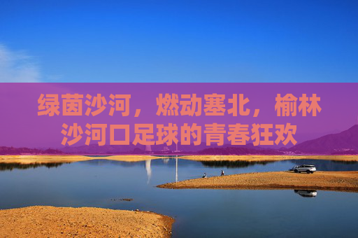 绿茵沙河,燃动塞北,榆林沙河口足球的青春狂欢