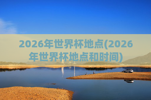 2026年世界杯地点(2026年世界杯地点和时间)