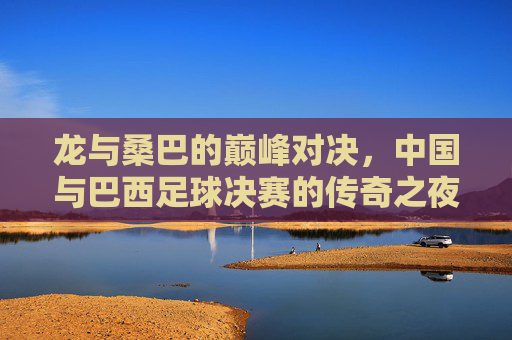 龙与桑巴的巅峰对决,中国与巴西足球决赛的传奇之夜