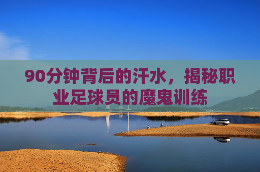90分钟背后的汗水,揭秘职业足球员的魔鬼训练