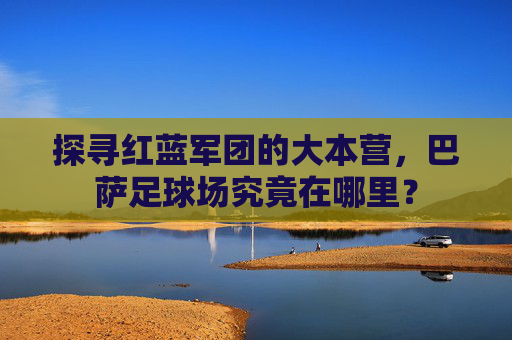 探寻红蓝军团的大本营,巴萨足球场究竟在哪里?