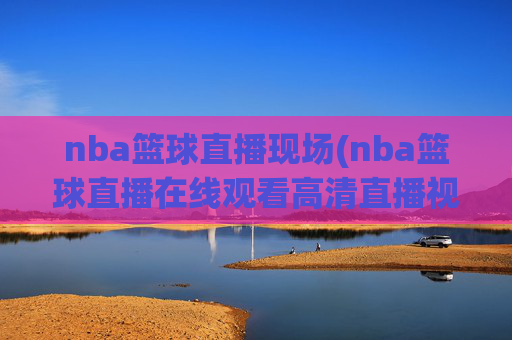 nba篮球直播现场(nba篮球直播在线观看高清直播视频)