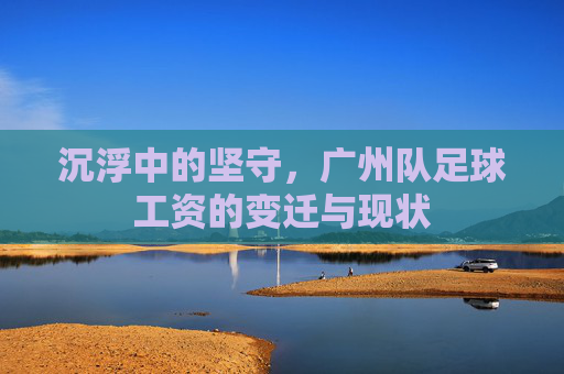 沉浮中的坚守,广州队足球工资的变迁与现状