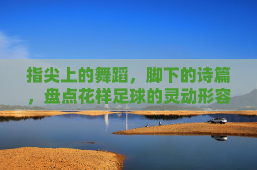 指尖上的舞蹈,脚下的诗篇,盘点花样足球的灵动形容词
