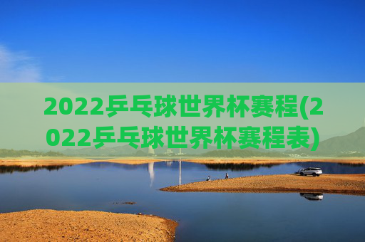 2022乒乓球世界杯赛程(2022乒乓球世界杯赛程表)