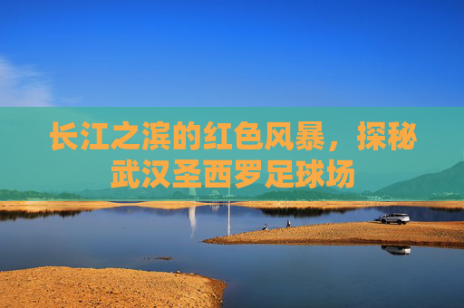 长江之滨的红色风暴,探秘武汉圣西罗足球场