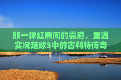 那一抹红黑间的霸道,重温实况足球3中的古利特传奇