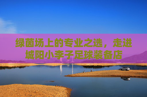 绿茵场上的专业之选，走进城阳小李子足球装备店