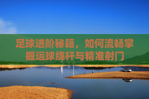 足球进阶秘籍,如何流畅掌握运球绕杆与精准射门