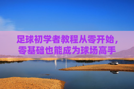 足球初学者教程从零开始,零基础也能成为球场高手